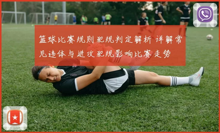 篮球比赛规则犯规判定解析 详解常见违体与进攻犯规影响比赛走势