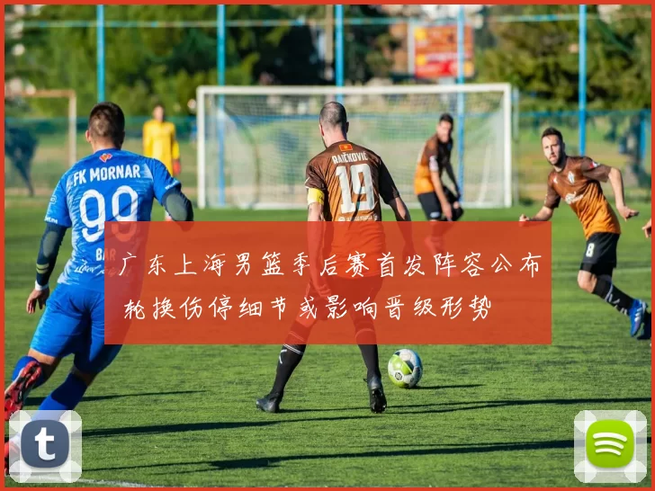 广东上海男篮季后赛首发阵容公布 轮换伤停细节或影响晋级形势