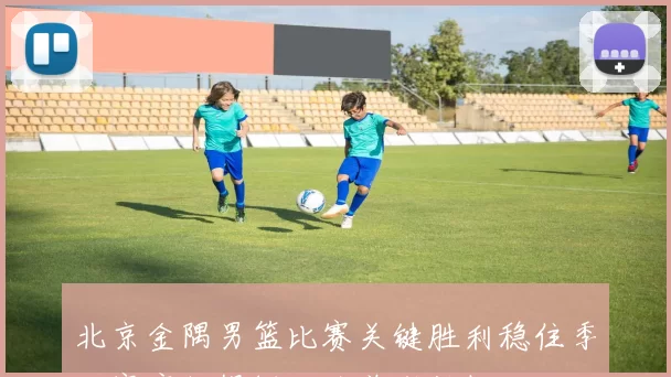 北京金隅男篮比赛关键胜利稳住季后赛席位提振攻防兼顾短板