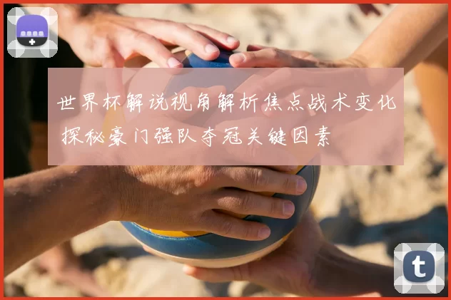 世界杯解说视角解析焦点战术变化 探秘豪门强队夺冠关键因素