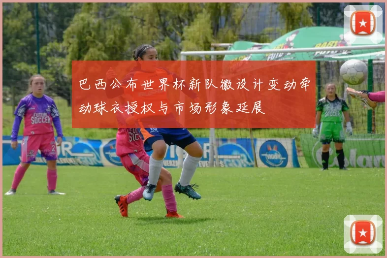 巴西公布世界杯新队徽设计变动牵动球衣授权与市场形象延展