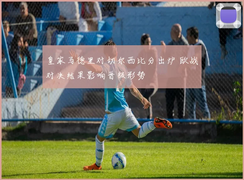 皇家马德里对切尔西比分出炉 欧战对决结果影响晋级形势