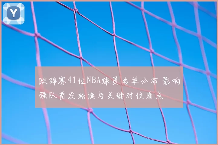 欧锦赛41位NBA球员名单公布 影响强队首发轮换与关键对位看点