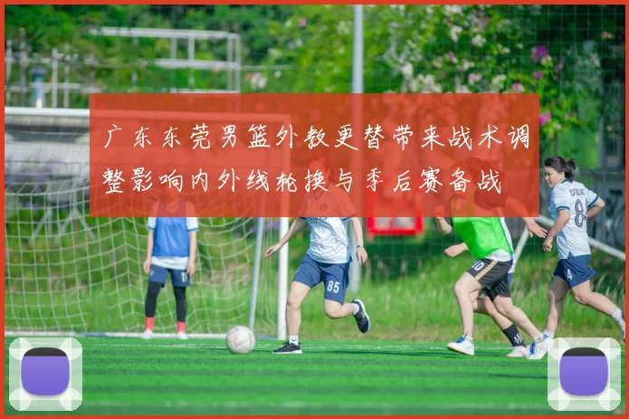 广东东莞男篮外教更替带来战术调整影响内外线轮换与季后赛备战