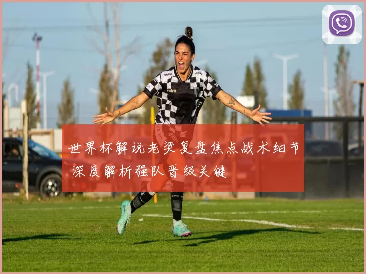 世界杯解说老梁复盘焦点战术细节 深度解析强队晋级关键