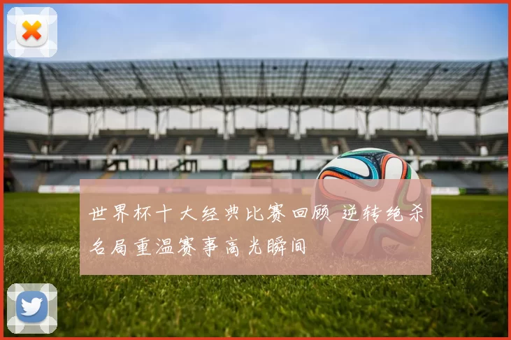 世界杯十大经典比赛回顾 逆转绝杀名局重温赛事高光瞬间