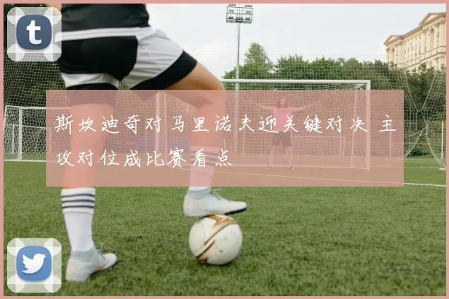 斯坎迪奇对马里诺夫迎关键对决 主攻对位成比赛看点