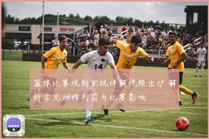 篮球比赛规则犯规详解视频出炉 解析常见动作判罚与比赛影响