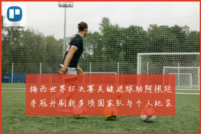 梅西世界杯决赛关键进球助阿根廷夺冠并刷新多项国家队与个人纪录