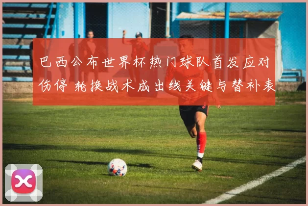 巴西公布世界杯热门球队首发应对伤停 轮换战术成出线关键与替补表现