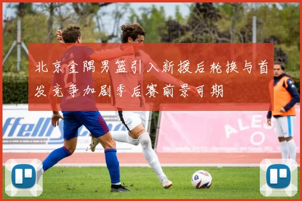 北京金隅男篮引入新援后轮换与首发竞争加剧季后赛前景可期