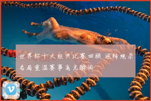 世界杯十大经典比赛回顾 逆转绝杀名局重温赛事高光瞬间