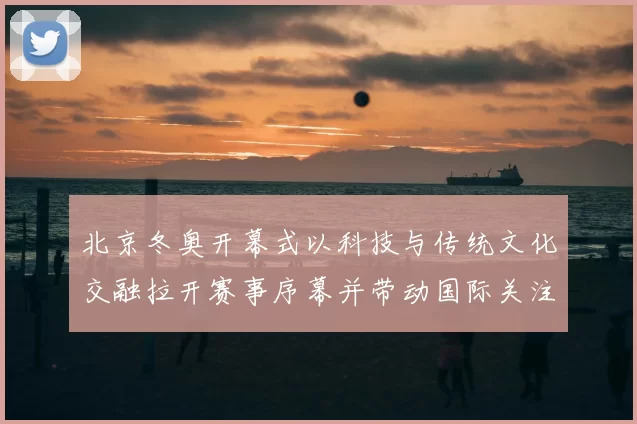 北京冬奥开幕式以科技与传统文化交融拉开赛事序幕并带动国际关注