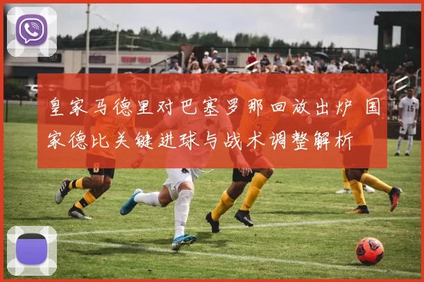 皇家马德里对巴塞罗那回放出炉 国家德比关键进球与战术调整解析