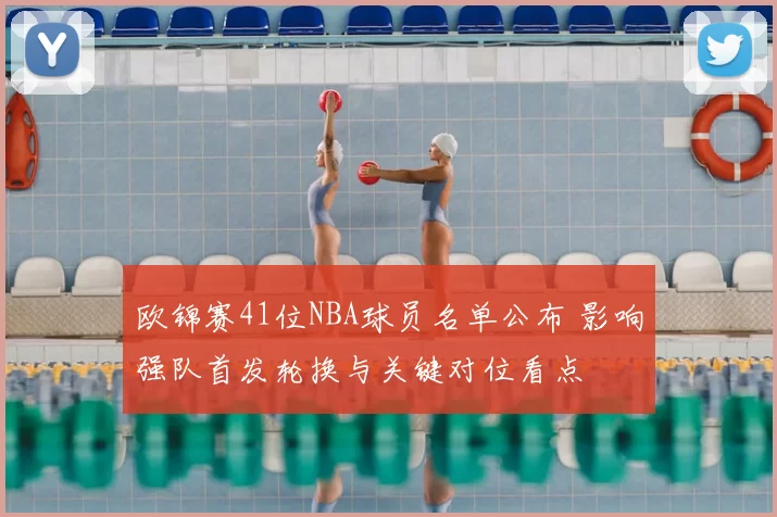 欧锦赛41位NBA球员名单公布 影响强队首发轮换与关键对位看点