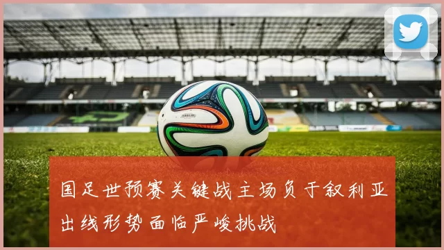 国足世预赛关键战主场负于叙利亚出线形势面临严峻挑战