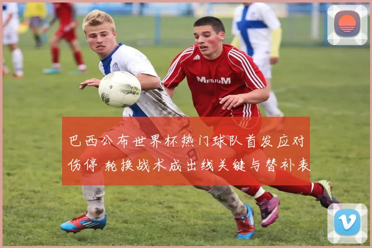 巴西公布世界杯热门球队首发应对伤停 轮换战术成出线关键与替补表现