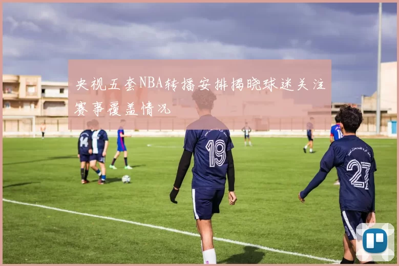 央视五套NBA转播安排揭晓球迷关注赛事覆盖情况